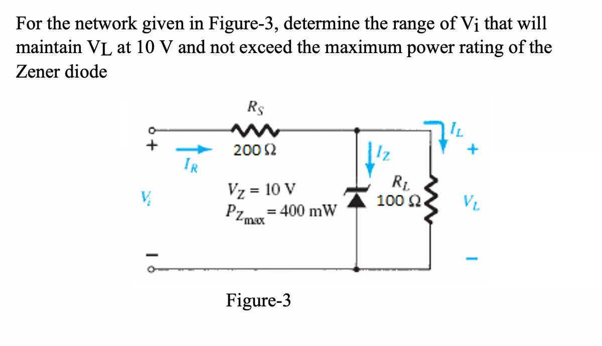 For the network given in Figure-3, determine the range of Vị that will
maintain VL at 10 V and not exceed the maximum power rating of the
Zener diode
Rs
200 2
IR
Vz = 10 V
R1
100 2
VL
Pzm
= 400 mW
max
Figure-3

