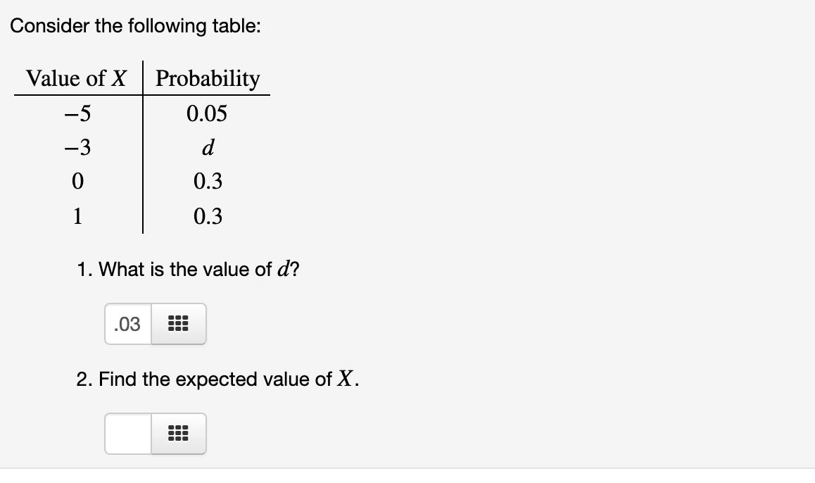 Consider the following table:
Value of X Probability
-5
0.05
-3
d
0.3
1
0.3
1. What is the value of d?
.03
2. Find the expected value of X.
...

