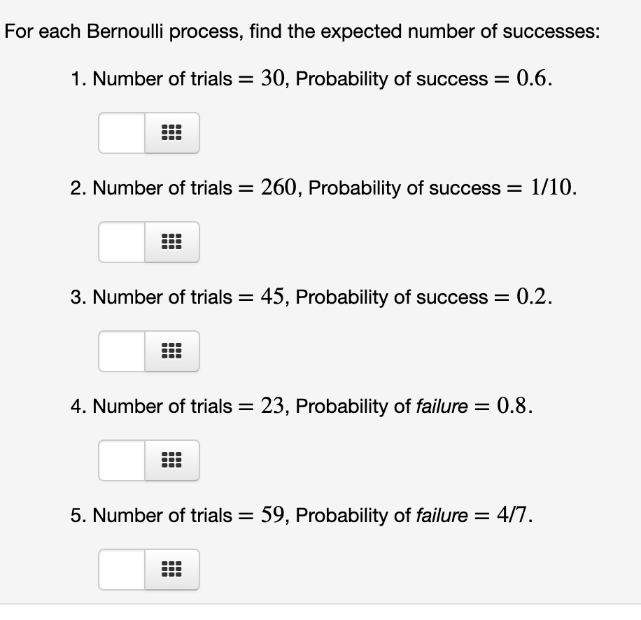 For each Bernoulli process, find the expected number of successes:
1. Number of trials = 30, Probability of success = 0.6.
2. Number of trials = 260, Probability of success =
1/10.
3. Number of trials = 45, Probability of success = 0.2.
4. Number of trials = 23, Probability of failure = 0.8.
5. Number of trials = 59, Probability of failure = 4/7.
