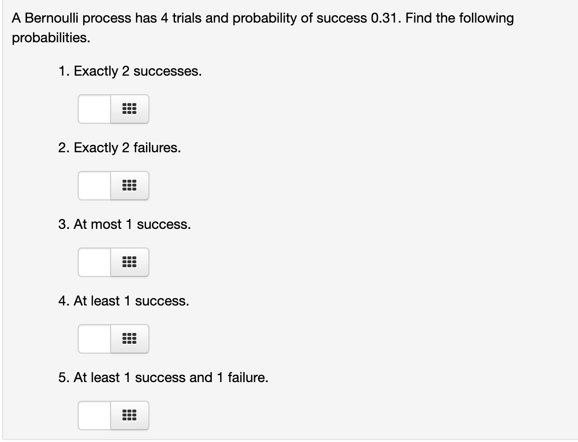 A Bernoulli process has 4 trials and probability of success 0.31. Find the following
probabilities.
1. Exactly 2 successes.
2. Exactly 2 failures.
3. At most 1 success.
...
4. At least 1 success.
5. At least 1 success and 1 failure.
