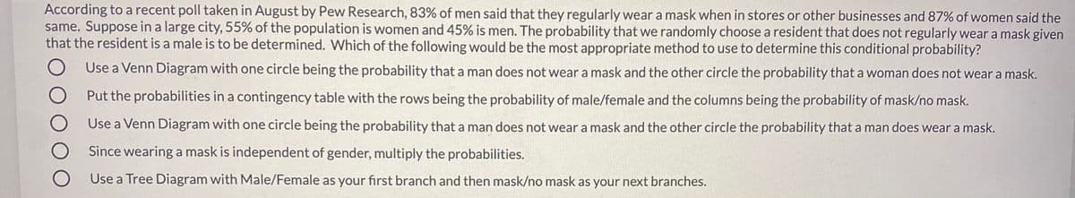 According to a recent poll taken in August by Pew Research, 83% of men said that they regularly weara mask when in stores or other businesses and 87% of women said the
same. Suppose in a large city, 55% of the population is women and 45% is men. The probability that we randomly choose a resident that does not regularly wear a mask given
that the resident is a male is to be determined. Which of the following would be the most appropriate method to use to determine this conditional probability?
Use a Venn Diagram with one circle being the probability that a man does not wear a mask and the other circle the probability that a woman does not wear a mask.
Put the probabilities in a contingency table with the rows being the probability of male/female and the columns being the probability of mask/no mask.
Use a Venn Diagram with one circle being the probability that a man does not wear a mask and the other circle the probability that a man does wear a mask.
Since wearing a mask is independent of gender, multiply the probabilities.
Use a Tree Diagram with Male/Female as your first branch and then mask/no mask as your next branches.
