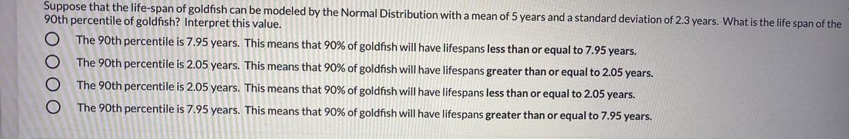 Suppose that the life-span of goldfish can be modeled by the Normal Distribution with a mean of 5 years and a standard deviation of 2.3 years. What is the life span of the
90th percentile of goldfish? Interpret this value.
The 90th percentile is 7.95 years. This means that 90% of goldfish will have lifespans less than or equal to 7.95 years.
The 90th percentile is 2.05 years. This means that 90% of goldfish will have lifespans greater than or equal to 2.05 years.
The 90th percentile is 2.05 years. This means that 90% of goldfish will have lifespans less than or equal to 2.05 years.
O The 90th percentile is 7.95 years. This means that 90% of goldfish will have lifespans greater than or equal to 7.95 years.

