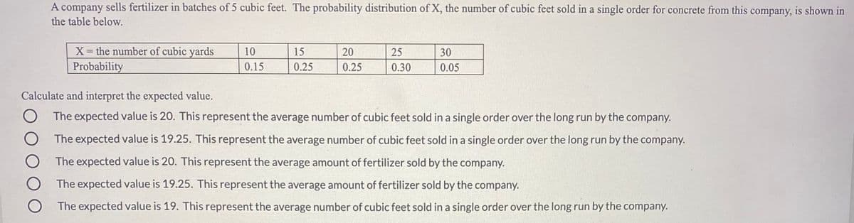 A company sells fertilizer in batches of 5 cubic feet. The probability distribution of X, the number of cubic feet sold in a single order for concrete from this company, is shown in
the table below.
X= the number of cubic yards
Probability
10
15
20
25
30
0.15
0.25
0.25
0.30
0.05
Calculate and interpret the expected value.
The expected value is 20. This represent the average number of cubic feet sold in a single order over the long run by the company.
The expected value is 19.25. This represent the average number of cubic feet sold in a single order over the long run by the company.
The expected value is 20. This represent the average amount of fertilizer sold by the company.
The expected value is 19.25. This represent the average amount of fertilizer sold by the company.
The expected value is 19. This represent the average number of cubic feet sold in a single order over the long run by the company.
