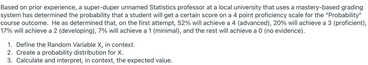 Based on prior experience, a super-duper unnamed Statistics professor at a local university that uses a mastery-based grading
system has determined the probability that a student will get a certain score on a 4 point proficiency scale for the "Probability"
course outcome. He as determined that, on the first attempt, 52% will achieve a 4 (advanced), 20% will achieve a 3 (proficient),
17% will achieve a 2 (developing), 7% will achieve a 1 (minimal), and the rest will achieve a 0 (no evidence).
1. Define the Random Variable X, in context.
2. Create a probability distribution for X.
3. Calculate and interpret, in context, the expected value.
