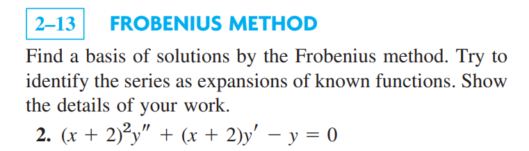 2-13 FROBENIUS METHOD
Find a basis of solutions by the Frobenius method. Try to
identify the series as expansions of known functions. Show
the details of your work.
2. (x + 2)²y" + (x + 2)y' − y = 0
-