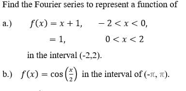 Find the Fourier series to represent a function of
a.)
f(x) = x + 1,
- 2< x< 0,
= 1,
0 <x< 2
in the interval (-2,2).
b.) f(x) = cos () in the interval of (-t, T).
