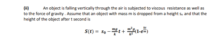 (ii)
to the force of gravity . Assume that an object with mass m is dropped from a height so and that the
height of the object after t second is
An object is falling vertically through the air is subjected to viscous resistance as well as
mg
S(t) = So --
