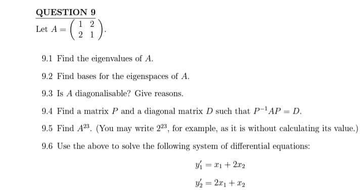 QUESTION 9
12
Let A =
= (1 ²).
21
9.1 Find the eigenvalues of A.
9.2 Find bases for the eigenspaces of A.
9.3 Is A diagonalisable? Give reasons.
9.4 Find a matrix P and a diagonal matrix D such that P-¹AP = D.
9.5 Find A23. (You may write 223, for example, as it is without calculating its value.)
9.6 Use the above to solve the following system of differential equations:
í= 21+22
y₂ = 2x1 + x₂