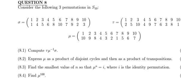 QUESTION 8
Consider the following 3 permutations in S10:
1 2 3 4 5 6 7 8 9 10
1 4 5 6 8 10 7 9 2 3
T=
1 2 3 4 5 6 7 8
10 4 9 7
2 5
6
3
1
2 3 4 5 6 7 8 9 10
(6 847)
μ=
9 10
8
1
(8.1) Compute rμ-¹0.
(8.2) Express μ as a product of disjoint cycles and then as a product of transpositions.
(8.3) Find the smallest value of n so that "=i, where i is the identity permutation.
(8.4) Find 100