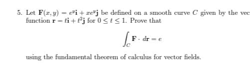 5. Let F(x, y) = ei + xej be defined on a smooth curve C given by the vec
function r = ti+t²j for 0 ≤ t ≤1. Prove that
[F. dr = e
using the fundamental theorem of calculus for vector fields.