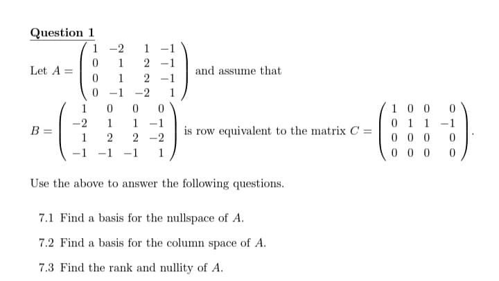 Question 1
1
-2
1 -1
1
2 -1
Let A =
and assume that
1
2 -1
-1
-2
1
1
100
1 -1
is row equivalent to the matrix C =
0 1 1 -1
0 0 0
0 0 0
-2
1
B =
1
2
2 -2
1
-1
1
Use the above to answer the following questions.
7.1 Find a basis for the nullspace of A.
7.2 Find a basis for the column space of A.
7.3 Find the rank and nullity of A.
