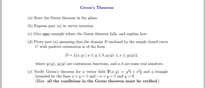 Green's Theorem
(a) State the Green theorem in the plane.
(b) Express part (a) in vector notation.
(c) Give one example where the Green theorem fails, and explain how.
(d) Prove part (a) assuming that the domain D enclosed by the simple closed curve
C with positive orientation is of the form
D = {(x,y) | a ≤ y ≤ b, gi(y) ≤ x ≤92(y)},
where gi(y), 92(y) are continuous functions, and a, b are some real numbers.
(e) Verify Green's theorem for a vector field F(x, y) = y²i+z²j and a triangle
bounded by the lines a + y = 1 and -x + y = 1 and y = 0.
(Hint: all the conditions in the Green theorem must be verified.)