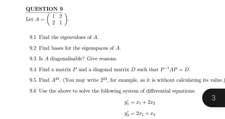 QUESTION 9
12
Let A =
· (2²).
21
9.1 Find the eigenvalues of A.
9.2 Find bases for the eigenspaces of A.
9.3 Is A diagonalisable? Give reasons.
9.4 Find a matrix P and a diagonal matrix D such that P-¹AP = D.
9.5 Find A23. (You may write 223, for example, as it is without calculating its value.)
9.6 Use the above to solve the following system of differential equations:
3
= 21+22
y₂ = 2x1 + x₂