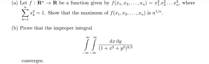 (a) Let f: RR be a function given by f(x1,x2,...,xn) = x²₁x²x², where
'n'
n
=
1. Show that the maximum of f(x₁, x2,...,xn) is n¹/n.
k=1
(b) Prove that the improper integral
]]
dx dy
(1 + x² + y²)3/2
converges.