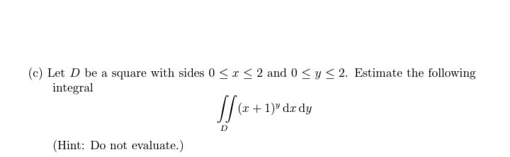 (c) Let D be a square with sides 0≤x≤ 2 and 0 ≤ y ≤ 2. Estimate the following
integral
[[(x+1
(x + 1)³ dx dy
(Hint: Do not evaluate.)