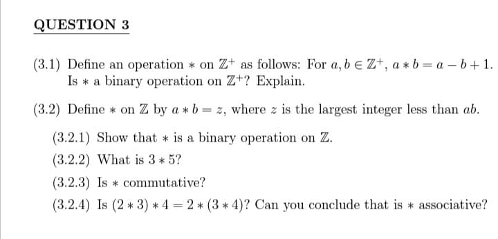 QUESTION 3
(3.1) Define an operation * on Z+ as follows: For a, beZ+, a*b = a - b + 1.
Is a binary operation on Z+? Explain.
(3.2) Define on Z by a * b = z, where z is the largest integer less than ab.
(3.2.1) Show that is a binary operation on Z.
(3.2.2) What is 3* 5?
(3.2.3) Is commutative?
(3.2.4) Is (2*3)*4 = 2 * (3 * 4)? Can you conclude that is associative?