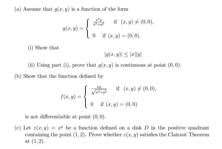 (a) Assume that g(x, y) is a function of the form
x²+y²
g(x, y)
=
0
if (x, y) = (0,0).
(i) Show that
g(x, y)| ≤ x|ly|
(ii) Using part (i), prove that g(x, y) is continuous at point (0,0).
(b) Show that the function defined by
ay
if (x, y) = (0,0),
x²+y²
f(x, y) =
{}
0
if (x, y) = (0,0)
is not differentiable at point (0,0).
(c) Let z(x, y) = xy be a function defined on a disk D in the positive quadrant
containing the point (1,2). Prove whether z(x, y) satisfies the Clairaut Theorem
at (1,2).
if (x, y) = (0,0),