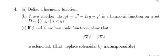 E
4. (a) Define a harmonic function.
(b) Prove whether u(x, y) = x² - 2xy + y² is a harmonic function on a set
D = {(x,y) | a <y}.
(c) If o andare harmonic functions, show that
V-Vo
is solenoidal. (Hint: replace solenoidal by incompressible)