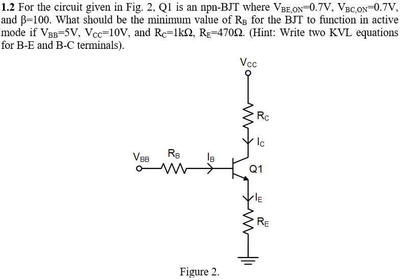 1.2 For the circuit given in Fig. 2, Q1 is an npn-BJT where VBE.ON=0.7V, VBC,ON=0.7V,
and B=100. What should be the minimum value of RB for the BJT to function in active
mode if VBB=5V, Vcc=10V, and Rc=lkN, Rp=4702. (Hint: Write two KVL equations
for B-E and B-C terminals).
Vcc
Rc
Ic
V BB
RB
IB
Q1
RE
Figure 2.
