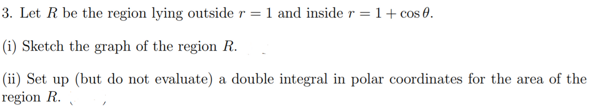 3. Let R be the region lying outside r = 1 and inside r = 1+ cos 0.
(i) Sketch the graph of the region R.
(ii) Set up (but do not evaluate) a double integral in polar coordinates for the area of the
region R.
