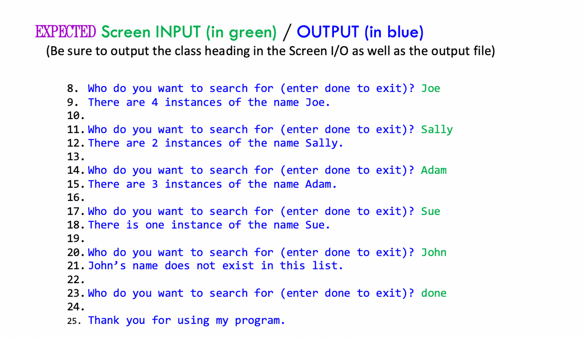 EXPECTED Screen INPUT (in green) / OUTPUT (in blue)
(Be sure to output the class heading in the Screen I/O as well as the output file)
8. Who do you want to search for (enter done to exit)? Joe
9. There are 4 instances of the name Joe.
10.
11. Who do you want to search for (enter done to exit)? Sally
12. There are 2 instances of the name Sally.
13.
14. Who do you want to search for (enter done to exit)? Adam
15. There are 3 instances of the name Adam.
16.
17. Who do you want to search for (enter done to exit)? Sue
18. There is one instance of the name Sue.
19.
20. Who do you want to search for (enter done to exit)? John
21. John's name does not exist in this list.
22.
23. Who do you want to search for (enter done to exit)? done
24.
25. Thank you for using my program.
