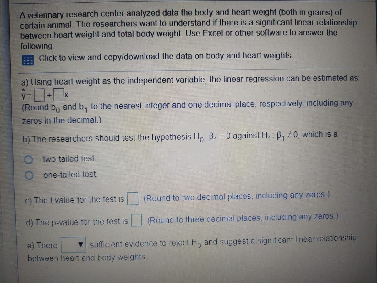 A veterinary research center analyzed data the body and heart weight (both in grams) of
certain animal. The researchers want to understand if there is a significant linear relationship
between heart weight and total body weight. Use Excel or other software to answer the
following.
Click to view and copy/download the data on body and heart weights.
a) Using heart weight as the independent variable, the linear regression can be estimated as:
X.
y3=
(Round b, and b, to the nearest integer and one decimal place, respectively, including any
zeros in the decimal.).
b) The researchers should test the hypothesis Ho: B, = 0 against H, B, ±0, which is a
two-tailed test.
one-tailed test.
C) The t value for the test is
(Round to two decimal places, including any zeros.)
d) The p-value for the test is
(Round to three decimal places including any zeros.)
e) There
V sufficient evidence to reject H and suggest a significant linear relationship
between heart and body weights.
