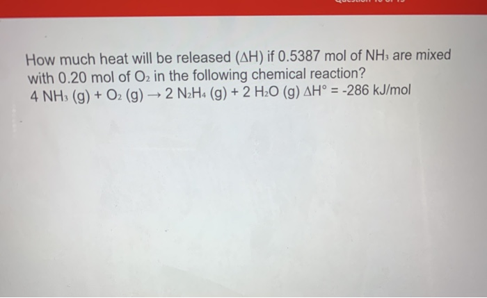 How much heat will be released (AH) if 0.5387 mol of NH3 are mixed
with 0.20 mol of O2 in the following chemical reaction?
4 NH3 (g) + O2 (g) → 2 N2H« (g) + 2 H2O (g) AH° = -286 kJ/mol
%3D
