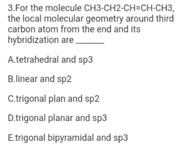 3.For the molecule CH3-CH2-CH=CH-CH3,
the local molecular geometry around third
carbon atom from the end and its
hybridization are.
A.tetrahedral and sp3
B.linear and sp2
C.trigonal plan and sp2
D.trigonal planar and sp3
E.trigonal bipyramidal and sp3
