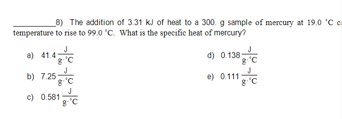 8) The addition of 3.31 kJ of heat to a 300. g sample of mercury at 19.0 °C c:
temperature to rise to 99.0 °C. What is the specific heat of mercury?
J
a) 41.4
g °C
J
d) 0.138
g-°C
J
b) 7.25
g-°C
J
c) 0.581
g-°C
J
e) 0.111
g-°C
