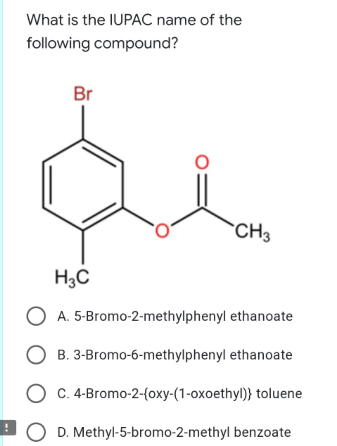 What is the IUPAC name of the
following compound?
Br
CH3
H3C
O A. 5-Bromo-2-methylphenyl ethanoate
B. 3-Bromo-6-methylphenyl ethanoate
C. 4-Bromo-2-{oxy-(1-oxoethyl)} toluene
EO D. Methyl-5-bromo-2-methyl benzoate
