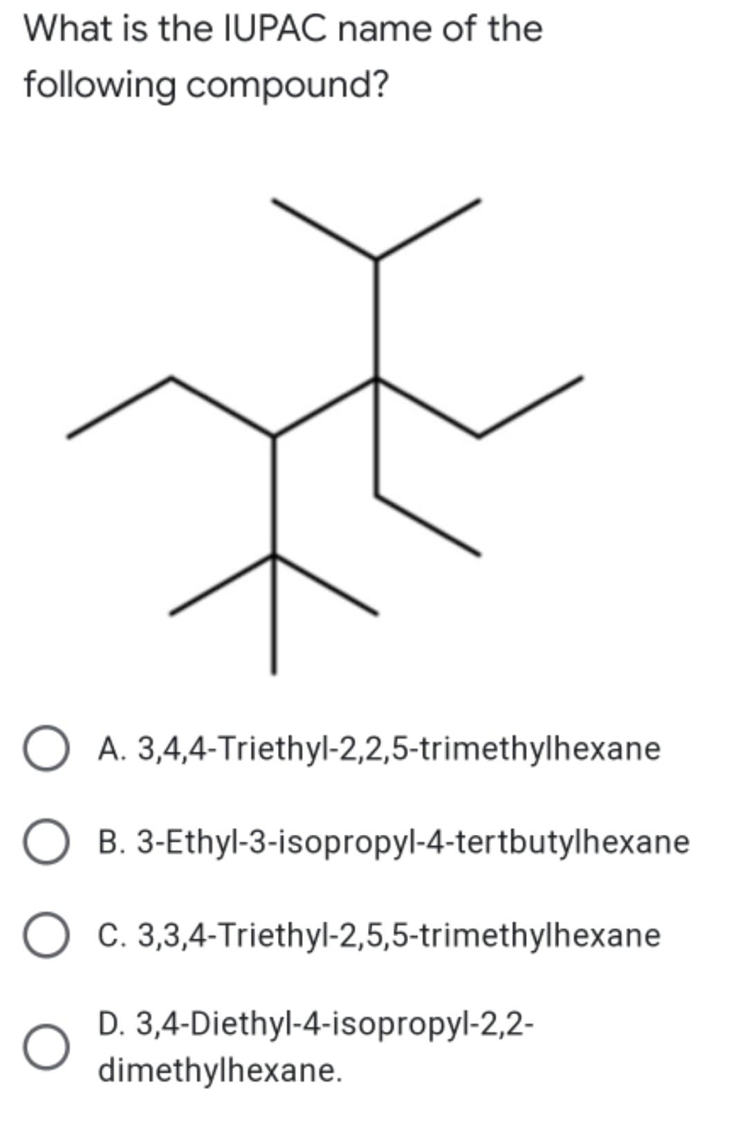 What is the IUPAC name of the
following compound?
O A. 3,4,4-Triethyl-2,2,5-trimethylhexane
B. 3-Ethyl-3-isopropyl-4-tertbutylhexane
O c. 3,3,4-Triethyl-2,5,5-trimethylhexane
D. 3,4-Diethyl-4-isopropyl-2,2-
dimethylhexane.
