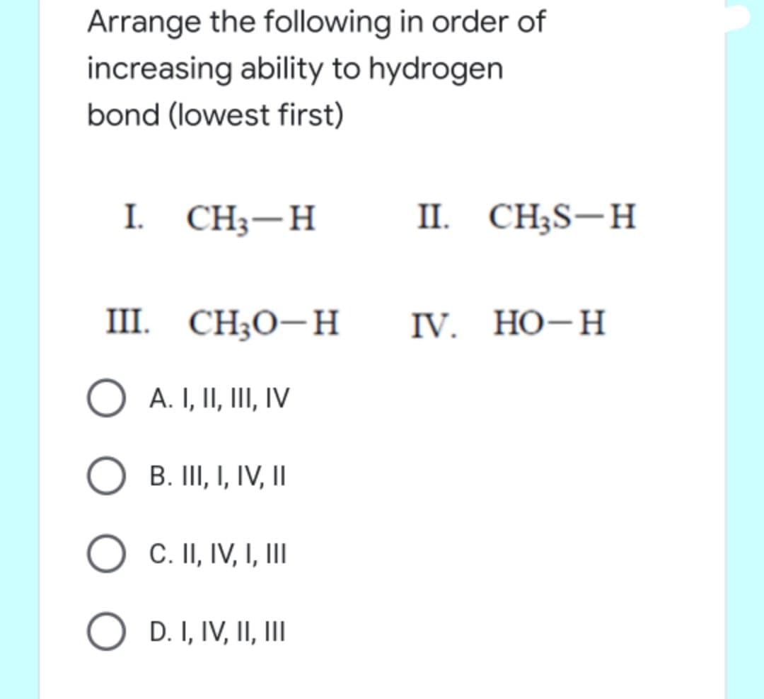 Arrange the following in order of
increasing ability to hydrogen
bond (lowest first)
I. CH — Н
II. CH;S-H
III. CH;O-H
IV. НО-Н
A. I, II, III, IV
B. III, I, IV, II
C. II, IV, I, II
O D. I, IV, II, II

