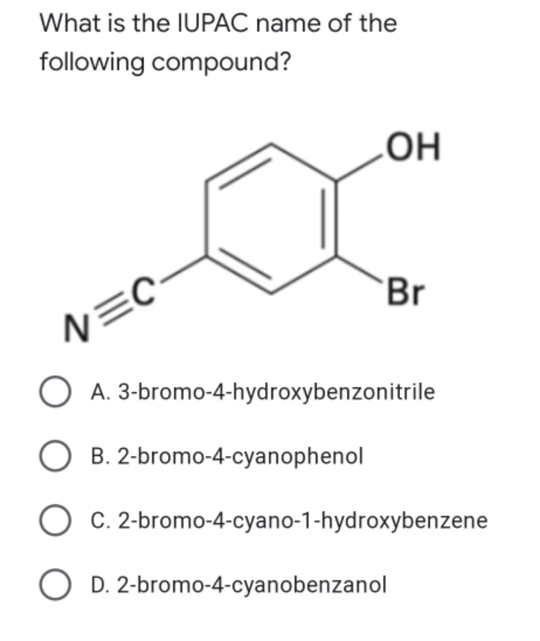 What is the IUPAC name of the
following compound?
OH
Br
N=C
O A. 3-bromo-4-hydroxybenzonitrile
B. 2-bromo-4-cyanophenol
C. 2-bromo-4-cyano-1-hydroxybenzene
D. 2-bromo-4-cyanobenzanol
