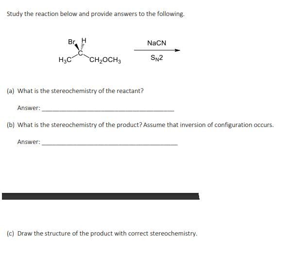 Study the reaction below and provide answers to the following.
Answer:
Br
H3C
(a) What is the stereochemistry of the reactant?
Answer:
CH₂OCH3
NaCN
SN2
(b) What is the stereochemistry of the product? Assume that inversion of configuration occurs.
(c) Draw the structure of the product with correct stereochemistry.