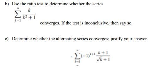 b) Use the ratio test to determine whether the series
k
k² +1
converges. If the test is inconclusive, then say so.
c) Determine whether the alternating series converges; justify your answer.
Σ(-1)²+1 +1
I
√k+1
A-1