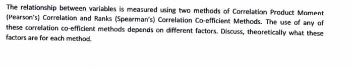 The relationship between variables is measured using two methods of Correlation Product Moment
(Pearson's) Correlation and Ranks (Spearman's) Correlation Co-efficient Methods. The use of any of
these correlation co-efficient methods depends on different factors. Discuss, theoretically what these
factors are for each method.
