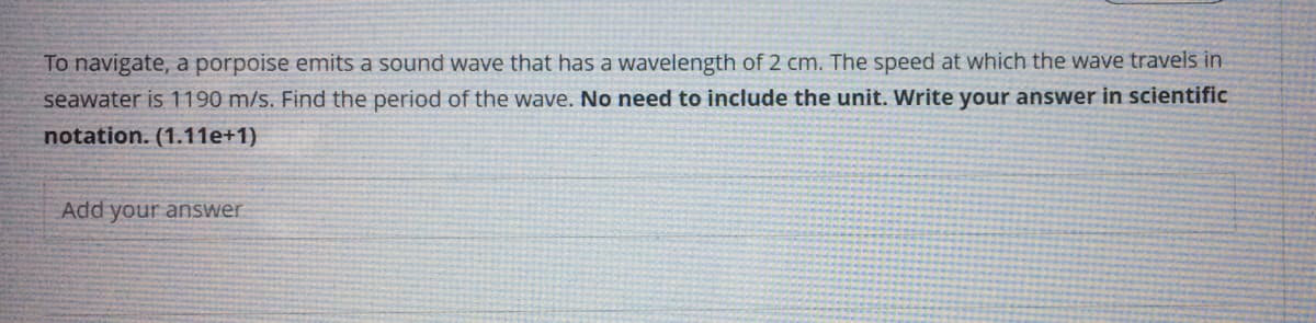 To navigate, a porpoise emits a sound wave that has a wavelength of 2 cm. The speed at which the wave travels in
seawater is 1190 m/s. Find the period of the wave. No need to include the unit. Write your answer in scientific
notation. (1.11e+1)
Add your answer
