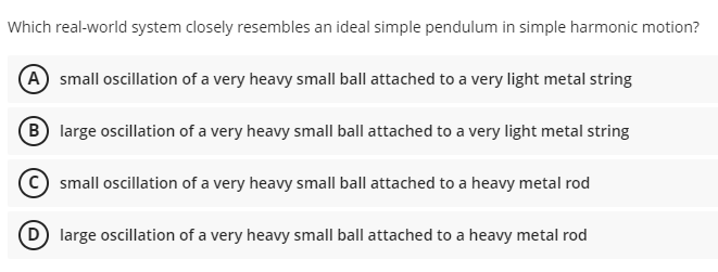 Which real-world system closely resembles an ideal simple pendulum in simple harmonic motion?
A small oscillation of a very heavy small ball attached to a very light metal string
B large oscillation of a very heavy small ball attached to a very light metal string
small oscillation of a very heavy small ball attached to a heavy metal rod
large oscillation of a very heavy small ball attached to a heavy metal rod
