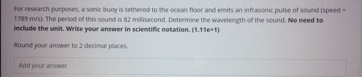 For research purposes, a sonic buoy is tethered to the ocean floor and emits an infrasonic pulse of sound (speed =
1789 m/s). The period of this sound is 82 millisecond. Determine the wavelength of the sound. No need to
include the unit. Write your answer in scientific notation. (1.11e+1)
Round your answer to 2 decimal places.
Add your answer
