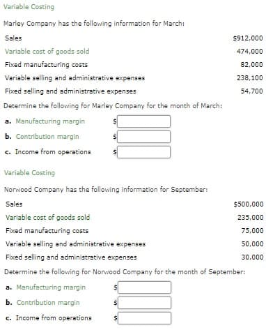 Variable Costing
Marley Company has the following information for March:
Sales
$912,000
Variable cost of goods sold
474,000
Fixed manufacturing costs
82,000
Variable selling and administrative expenses
238,100
Fixed selling and administrative expenses
54,700
Determine the following for Marley Company for the month of March:
a. Manufacturing margin
b. Contribution margin
c. Income from operations
Variable Costing
Norwood Company has the following information for September:
Sales
$500,000
Variable cost of goods sold
235,000
Fixed manufacturing costs
75,000
Variable selling and administrative expenses
50,000
Fixed selling and administrative expenses
30,000
Determine the following for Norwood Company for the month of September:
a. Manufacturing margin
b. Contribution margin
c. Income from operations
%24
%24
%24
