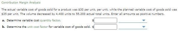 Contribution Margin Analysis
The actual variable cost of goods sold for a product was $30 per unit, per unit, while the planned variable cost of goods sold was
$35 per unit. The volume decreased by 4,400 units to 55,200 actual total units. Enter all amounts as positive numbers.
a. Determine variable cost quantity factor.
b. Determine the unit cost factor for variable cost of goods sold. s

