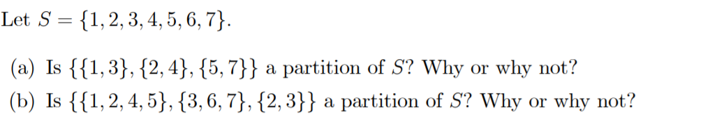 Let S = {1,2, 3, 4, 5, 6, 7}.
%3D
(a) Is {{1,3}, {2, 4}, {5, 7}} a partition of S? Why or why not?
(b) Is {{1,2, 4, 5}, {3, 6, 7}, {2, 3}} a partition of S? Why or why not?
