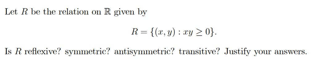 Let R be the relation on R given by
R= {(x, y) : xy > 0}.
Is R reflexive? symmetric? antisymmetric? transitive? Justify your answers.
