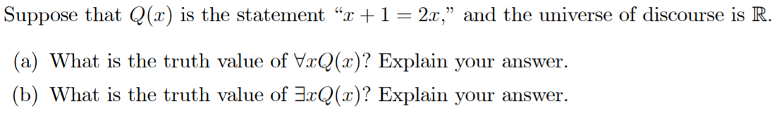 Suppose that Q(x) is the statement "x +1 = 2x," and the universe of discourse is R.
(a) What is the truth value of VxQ(x)? Explain your answer.
(b) What is the truth value of 3xQ(x)? Explain your answer.
