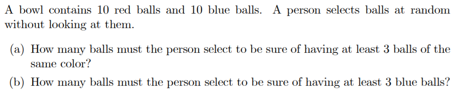 A bowl contains 10 red balls and 10 blue balls. A person selects balls at random
without looking at them.
(a) How many balls must the person select to be sure of having at least 3 balls of the
same color?
(b) How many balls must the person select to be sure of having at least 3 blue balls?
