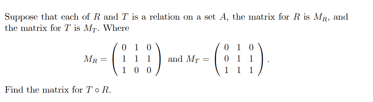 Suppose that each of R and T is a relation on a set A, the matrix for R is MR, and
the matrix for T is MT. Where
1
1
MR
1
1
and MT :
1
1
1
0 0
1
1
1
Find the matrix for To R.
