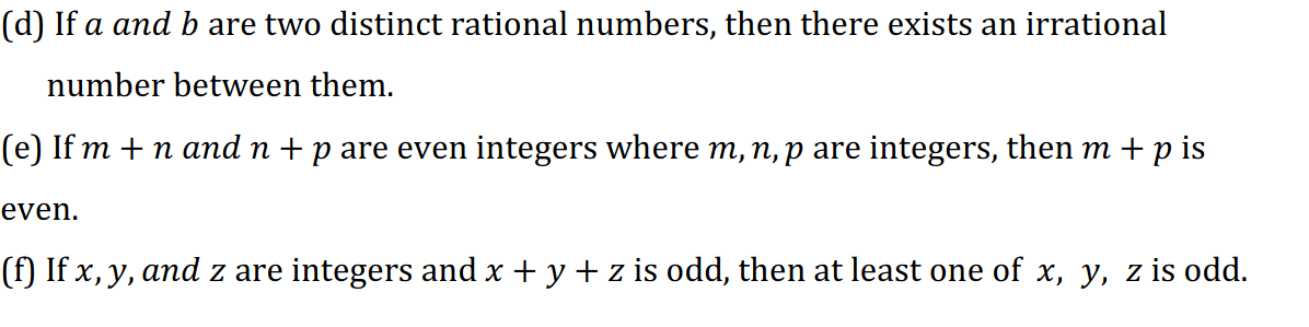 (d) If a and b are two distinct rational numbers, then there exists an irrational
number between them.
(e) If m + n and n +p are even integers where m, n, p are integers, then m + p is
even.
(f) If x, y, and z are integers and x + y + z is odd, then at least one of x, y, z is odd.
