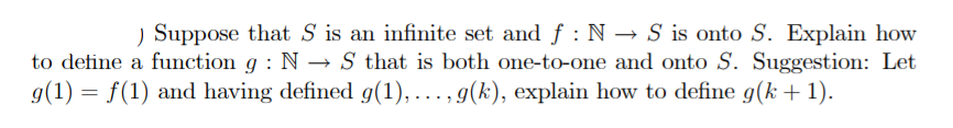 ) Suppose that S is an infinite set and f : N → S is onto S. Explain how
to define a function g : N → S that is both one-to-one and onto S. Suggestion: Let
g(1) = f(1) and having defined g(1), ..., g(k), explain how to define g(k + 1).
