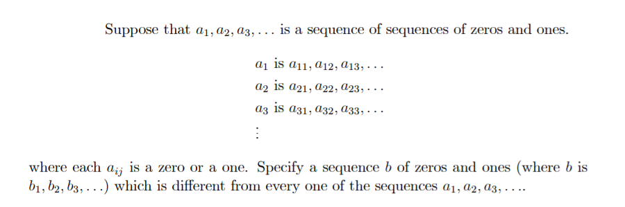 Suppose that a1, a2, a3, . .. is a sequence of sequences of zeros and ones.
aj is a11, a12, a13, · ..
a2 is a21, a22, A23, - ..
az is a31, a32, A33, . ..
where each
Aij
is a zero or a one. Specify a sequence b of zeros and ones (where b is
b1, b2, b3, . ..) which is different from every one of the sequences a1, a2, A3, . . ..
