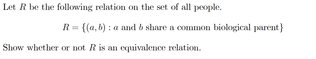 Let R be the following relation on the set of all people.
R= {(a, b) : a and b share a common biological parent}
Show whether or not R is an equivalence relation.
